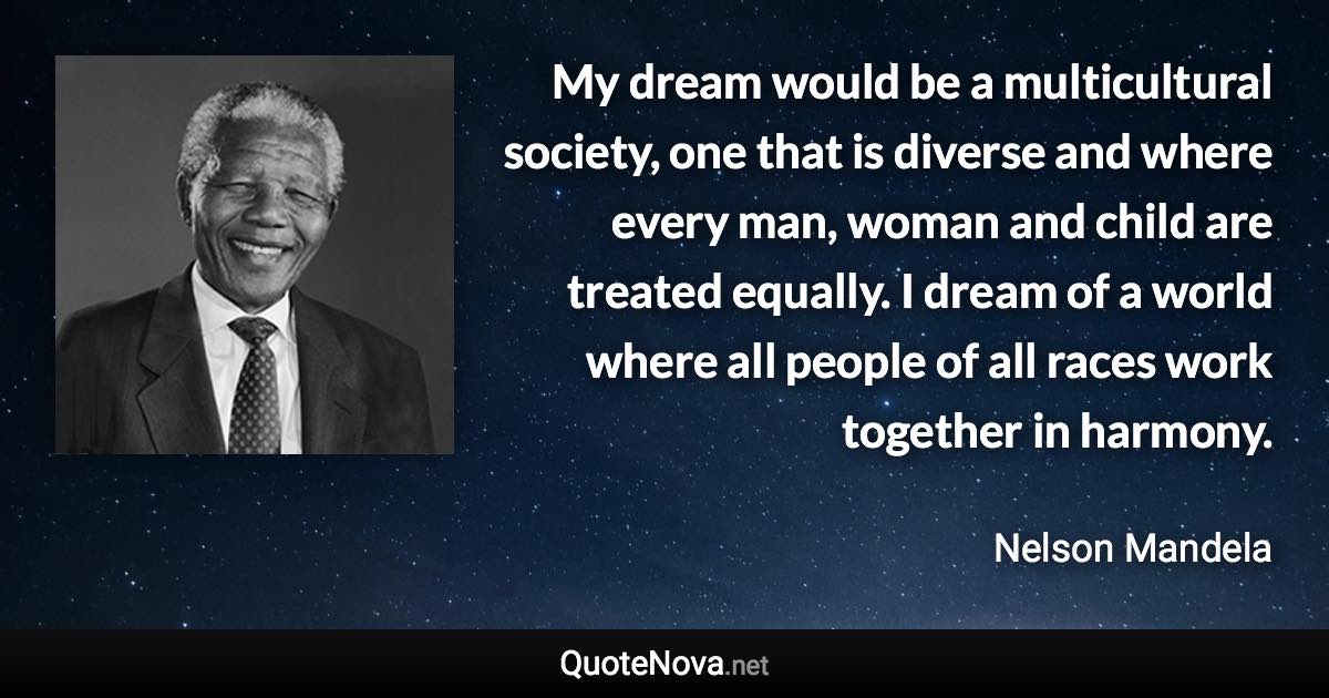 My dream would be a multicultural society, one that is diverse and where every man, woman and child are treated equally. I dream of a world where all people of all races work together in harmony. - Nelson Mandela quote