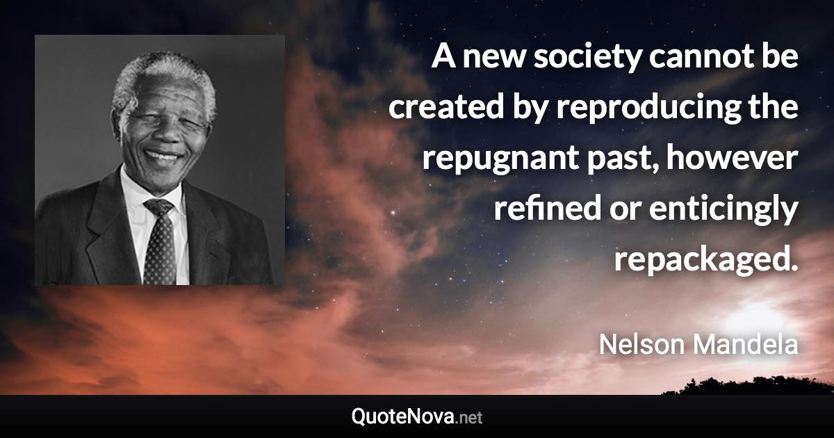 A new society cannot be created by reproducing the repugnant past, however refined or enticingly repackaged. - Nelson Mandela quote