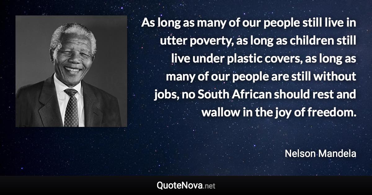 As long as many of our people still live in utter poverty, as long as children still live under plastic covers, as long as many of our people are still without jobs, no South African should rest and wallow in the joy of freedom. - Nelson Mandela quote