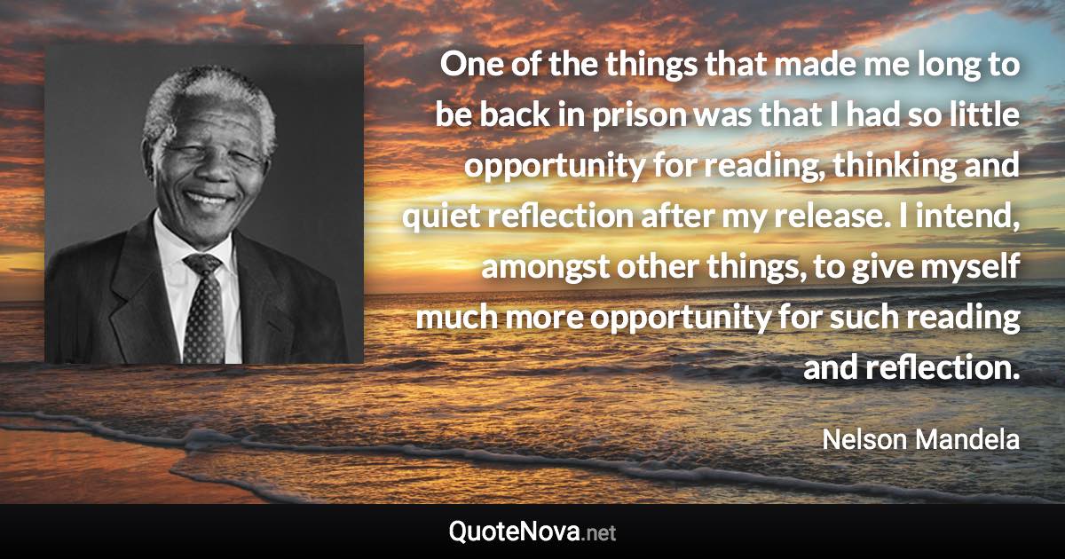 One of the things that made me long to be back in prison was that I had so little opportunity for reading, thinking and quiet reflection after my release. I intend, amongst other things, to give myself much more opportunity for such reading and reflection. - Nelson Mandela quote