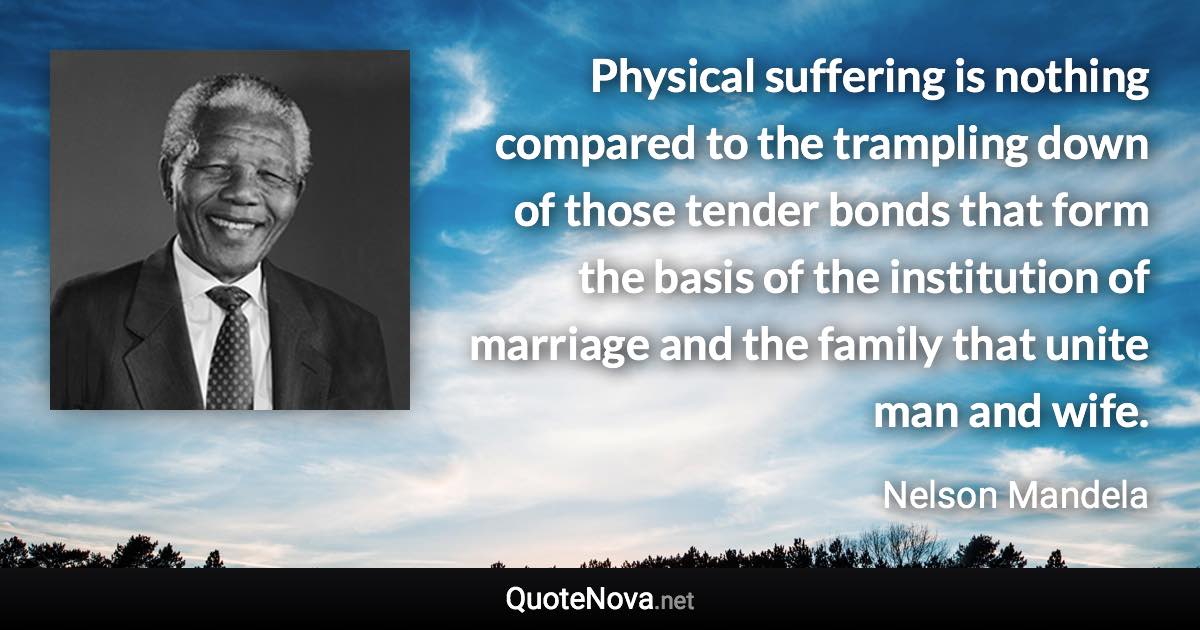 Physical suffering is nothing compared to the trampling down of those tender bonds that form the basis of the institution of marriage and the family that unite man and wife. - Nelson Mandela quote