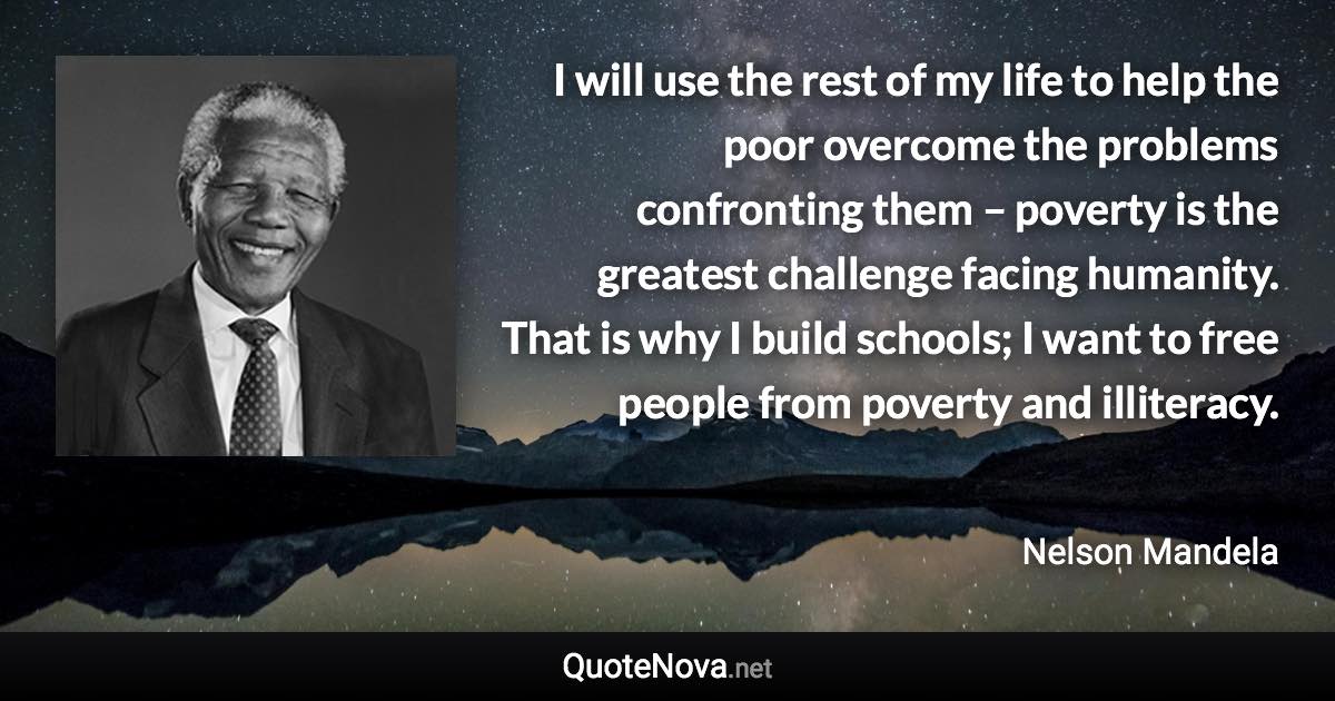 I will use the rest of my life to help the poor overcome the problems confronting them – poverty is the greatest challenge facing humanity. That is why I build schools; I want to free people from poverty and illiteracy. - Nelson Mandela quote