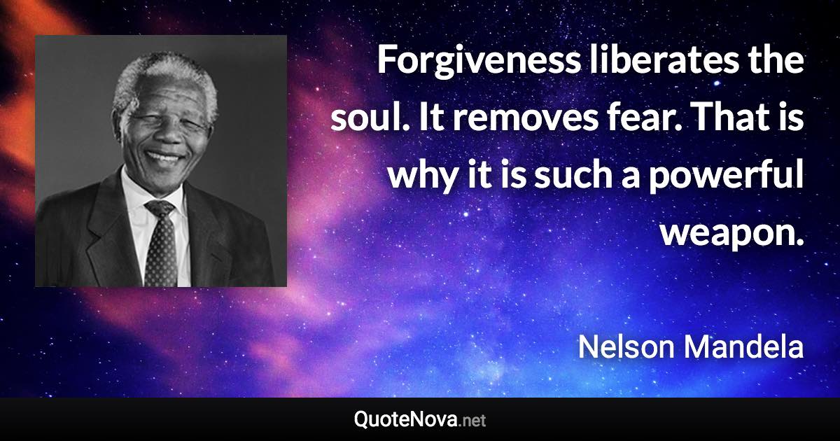 Forgiveness liberates the soul. It removes fear. That is why it is such a powerful weapon. - Nelson Mandela quote