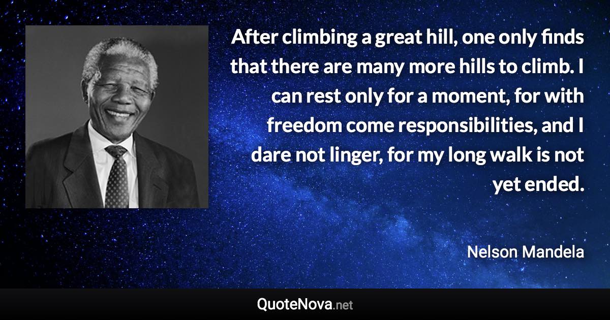 After climbing a great hill, one only finds that there are many more hills to climb. I can rest only for a moment, for with freedom come responsibilities, and I dare not linger, for my long walk is not yet ended. - Nelson Mandela quote