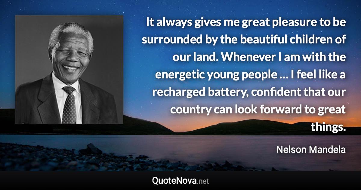 It always gives me great pleasure to be surrounded by the beautiful children of our land. Whenever I am with the energetic young people … I feel like a recharged battery, confident that our country can look forward to great things. - Nelson Mandela quote