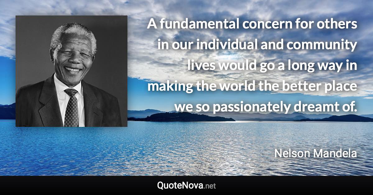 A fundamental concern for others in our individual and community lives would go a long way in making the world the better place we so passionately dreamt of. - Nelson Mandela quote