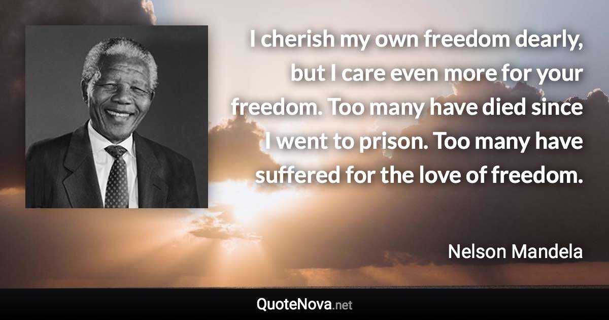 I cherish my own freedom dearly, but I care even more for your freedom. Too many have died since I went to prison. Too many have suffered for the love of freedom. - Nelson Mandela quote