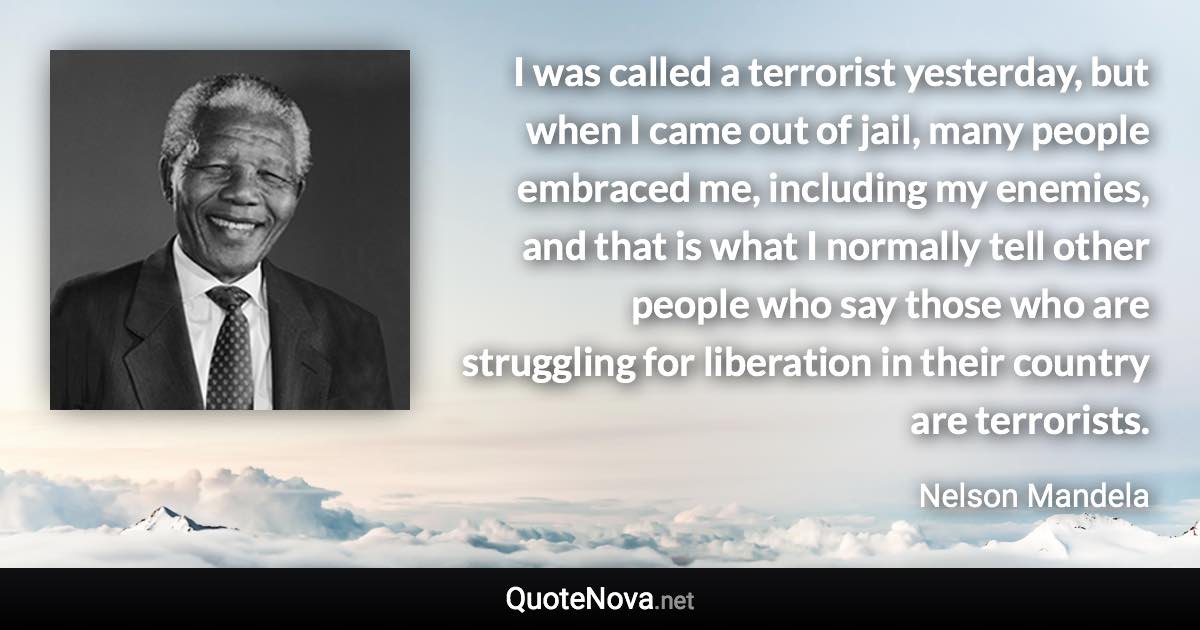 I was called a terrorist yesterday, but when I came out of jail, many people embraced me, including my enemies, and that is what I normally tell other people who say those who are struggling for liberation in their country are terrorists. - Nelson Mandela quote