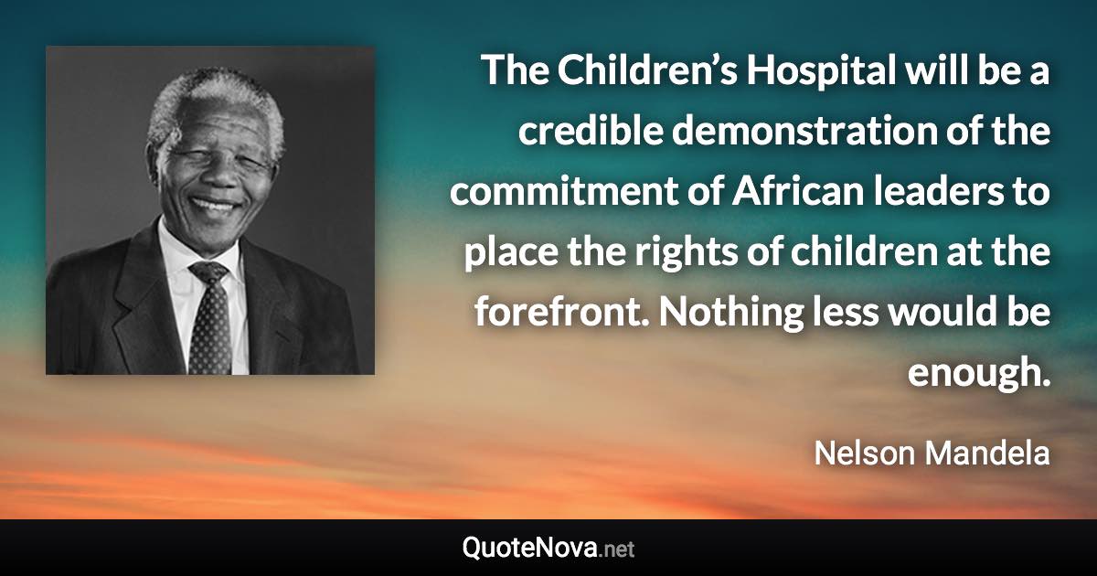 The Children’s Hospital will be a credible demonstration of the commitment of African leaders to place the rights of children at the forefront. Nothing less would be enough. - Nelson Mandela quote