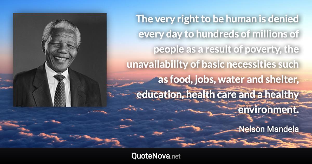 The very right to be human is denied every day to hundreds of millions of people as a result of poverty, the unavailability of basic necessities such as food, jobs, water and shelter, education, health care and a healthy environment. - Nelson Mandela quote