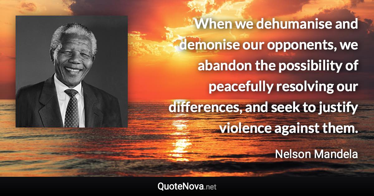 When we dehumanise and demonise our opponents, we abandon the possibility of peacefully resolving our differences, and seek to justify violence against them. - Nelson Mandela quote