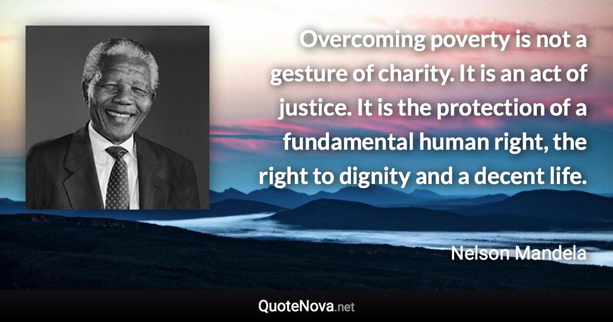 Overcoming poverty is not a gesture of charity. It is an act of justice. It is the protection of a fundamental human right, the right to dignity and a decent life. - Nelson Mandela quote