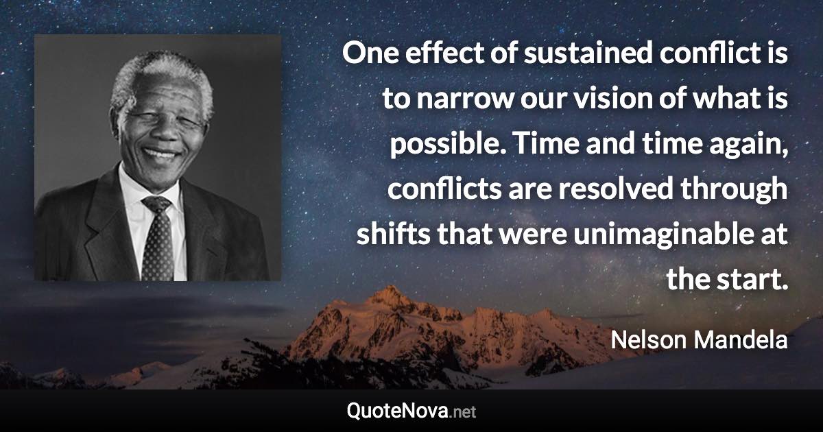 One effect of sustained conflict is to narrow our vision of what is possible. Time and time again, conflicts are resolved through shifts that were unimaginable at the start. - Nelson Mandela quote