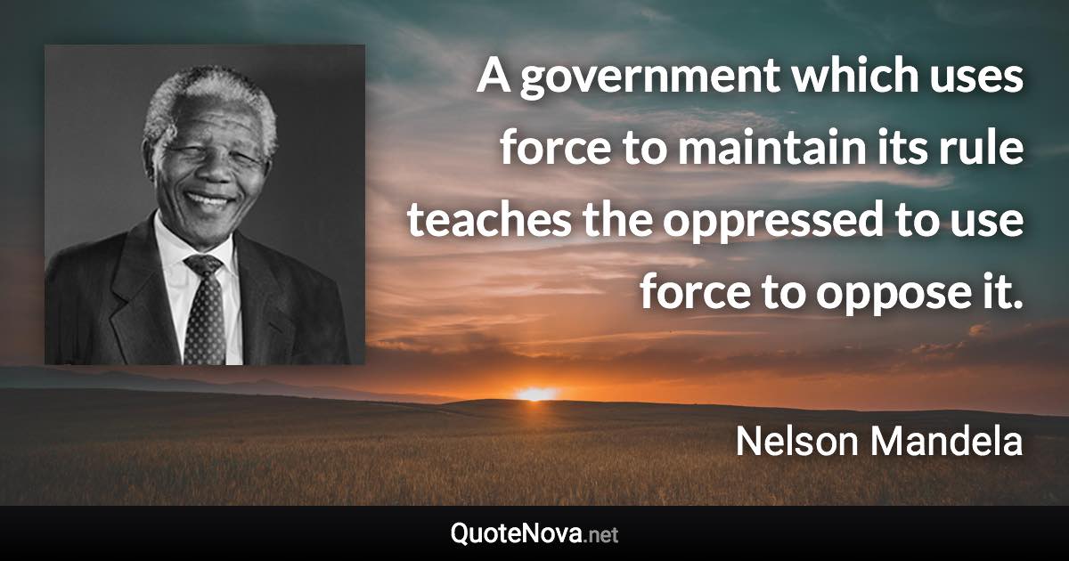 A government which uses force to maintain its rule teaches the oppressed to use force to oppose it. - Nelson Mandela quote