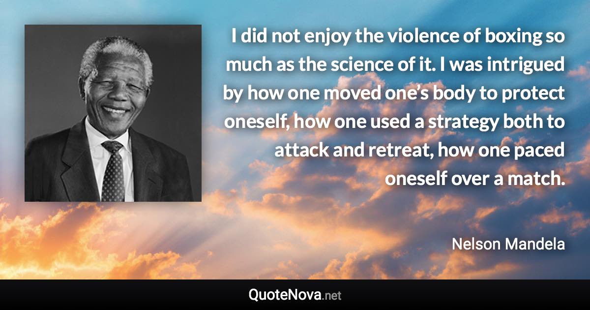 I did not enjoy the violence of boxing so much as the science of it. I was intrigued by how one moved one’s body to protect oneself, how one used a strategy both to attack and retreat, how one paced oneself over a match. - Nelson Mandela quote