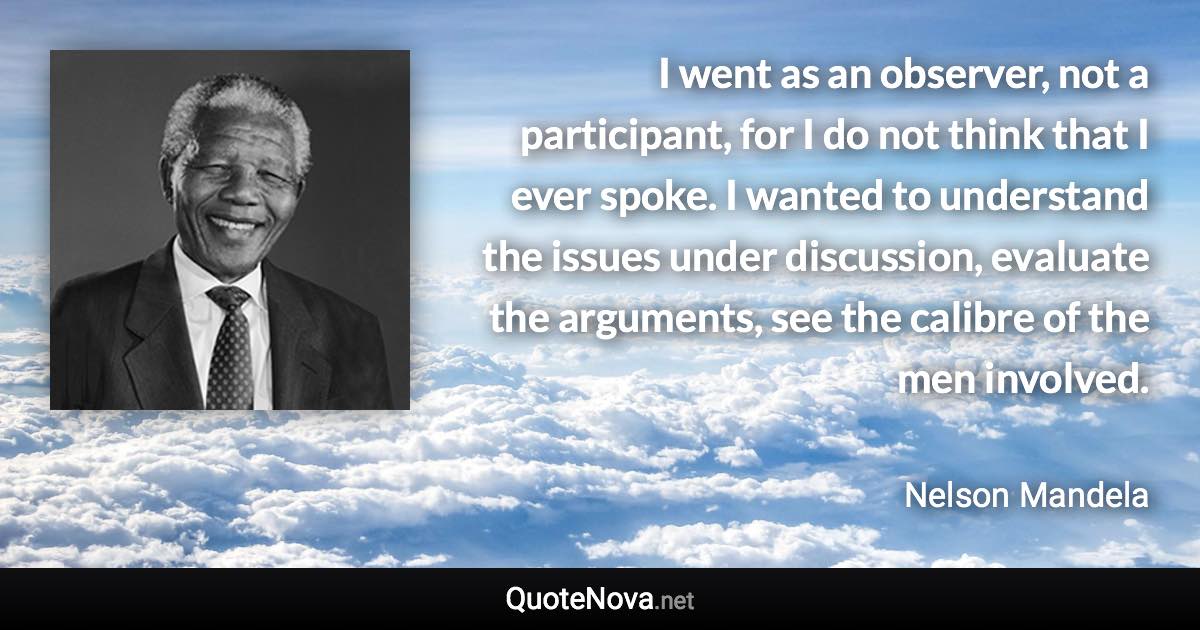 I went as an observer, not a participant, for I do not think that I ever spoke. I wanted to understand the issues under discussion, evaluate the arguments, see the calibre of the men involved. - Nelson Mandela quote