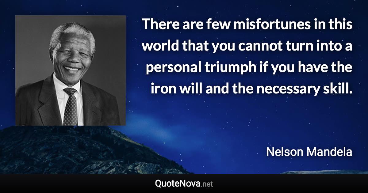 There are few misfortunes in this world that you cannot turn into a personal triumph if you have the iron will and the necessary skill. - Nelson Mandela quote