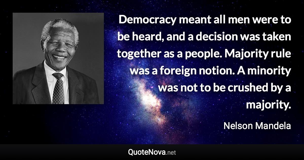 Democracy meant all men were to be heard, and a decision was taken together as a people. Majority rule was a foreign notion. A minority was not to be crushed by a majority. - Nelson Mandela quote