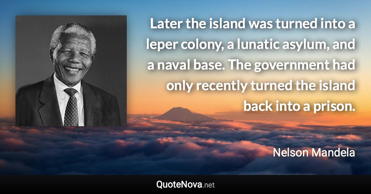 Later the island was turned into a leper colony, a lunatic asylum, and a naval base. The government had only recently turned the island back into a prison. - Nelson Mandela quote