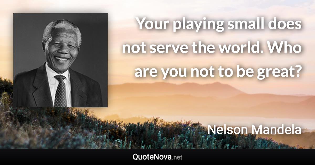 Your playing small does not serve the world. Who are you not to be great? - Nelson Mandela quote