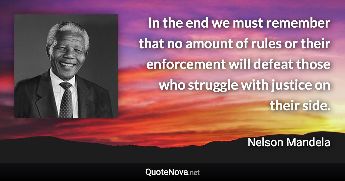 In the end we must remember that no amount of rules or their enforcement will defeat those who struggle with justice on their side. - Nelson Mandela quote