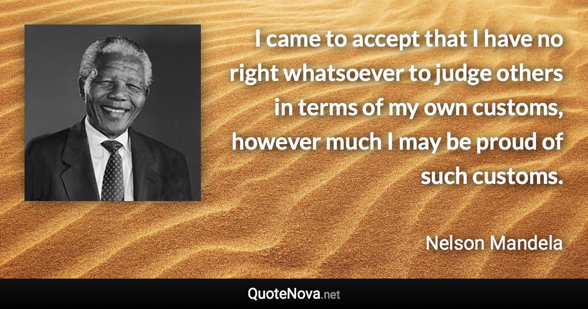 I came to accept that I have no right whatsoever to judge others in terms of my own customs, however much I may be proud of such customs. - Nelson Mandela quote