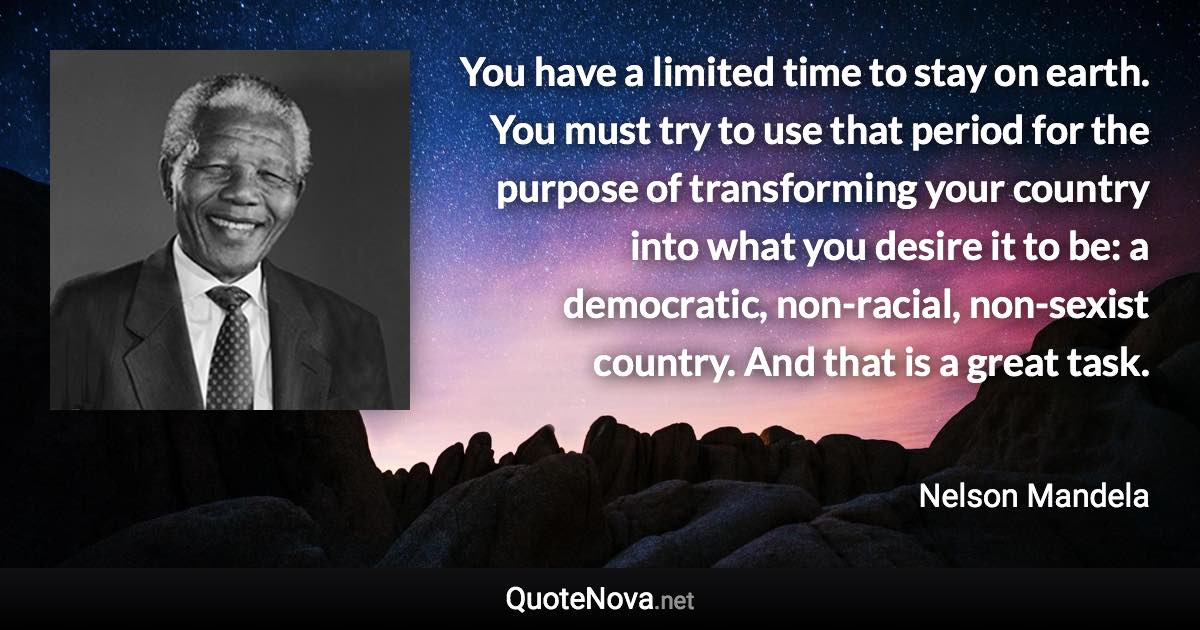 You have a limited time to stay on earth. You must try to use that period for the purpose of transforming your country into what you desire it to be: a democratic, non-racial, non-sexist country. And that is a great task. - Nelson Mandela quote