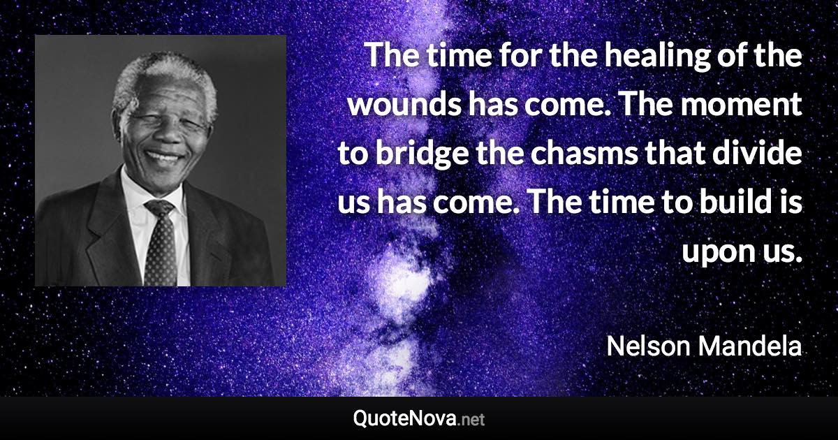 The time for the healing of the wounds has come. The moment to bridge the chasms that divide us has come. The time to build is upon us. - Nelson Mandela quote