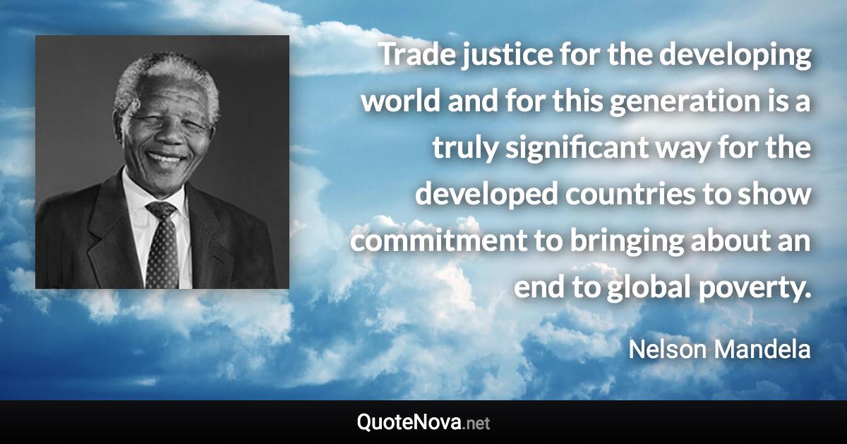 Trade justice for the developing world and for this generation is a truly significant way for the developed countries to show commitment to bringing about an end to global poverty. - Nelson Mandela quote