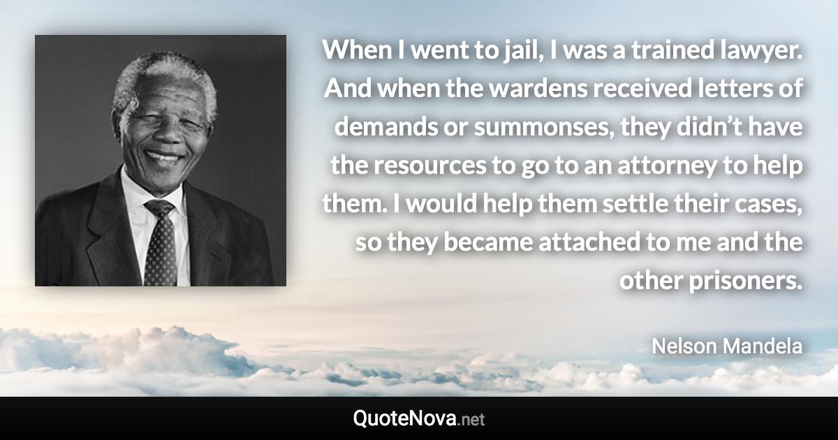 When I went to jail, I was a trained lawyer. And when the wardens received letters of demands or summonses, they didn’t have the resources to go to an attorney to help them. I would help them settle their cases, so they became attached to me and the other prisoners. - Nelson Mandela quote