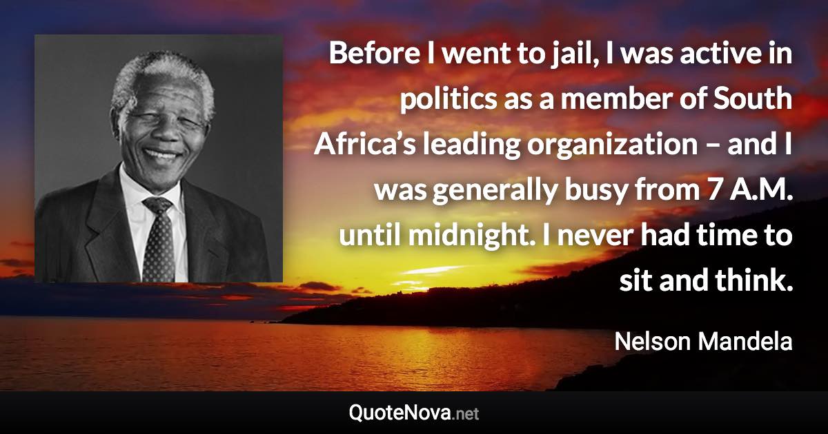 Before I went to jail, I was active in politics as a member of South Africa’s leading organization – and I was generally busy from 7 A.M. until midnight. I never had time to sit and think. - Nelson Mandela quote