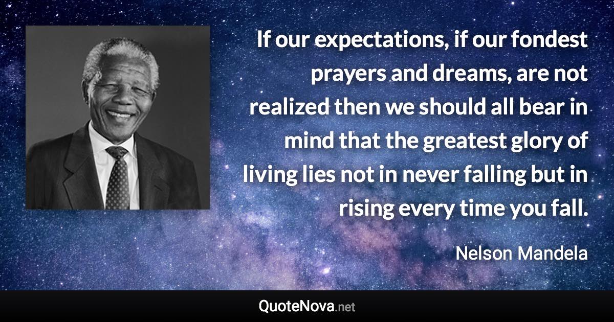 If our expectations, if our fondest prayers and dreams, are not realized then we should all bear in mind that the greatest glory of living lies not in never falling but in rising every time you fall. - Nelson Mandela quote