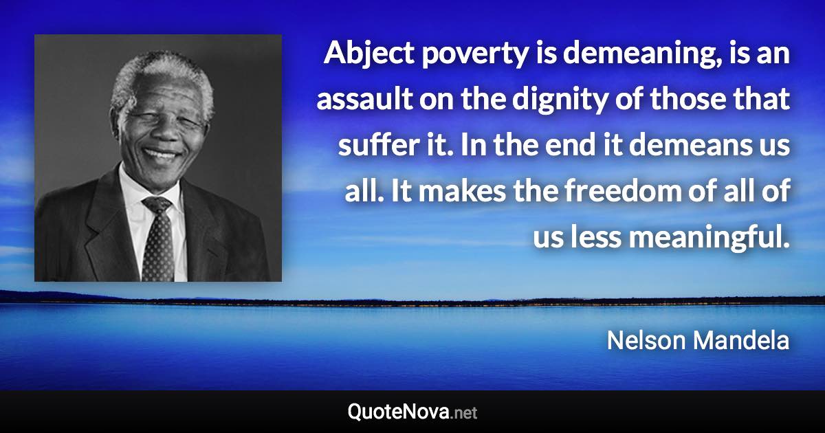 Abject poverty is demeaning, is an assault on the dignity of those that suffer it. In the end it demeans us all. It makes the freedom of all of us less meaningful. - Nelson Mandela quote