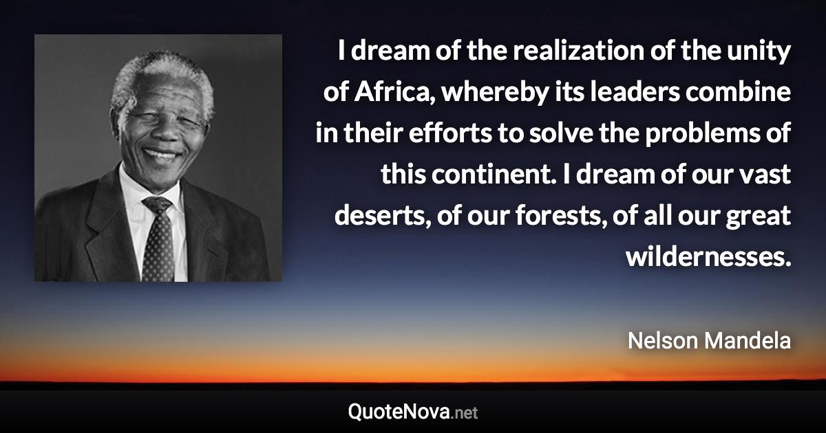 I dream of the realization of the unity of Africa, whereby its leaders combine in their efforts to solve the problems of this continent. I dream of our vast deserts, of our forests, of all our great wildernesses. - Nelson Mandela quote