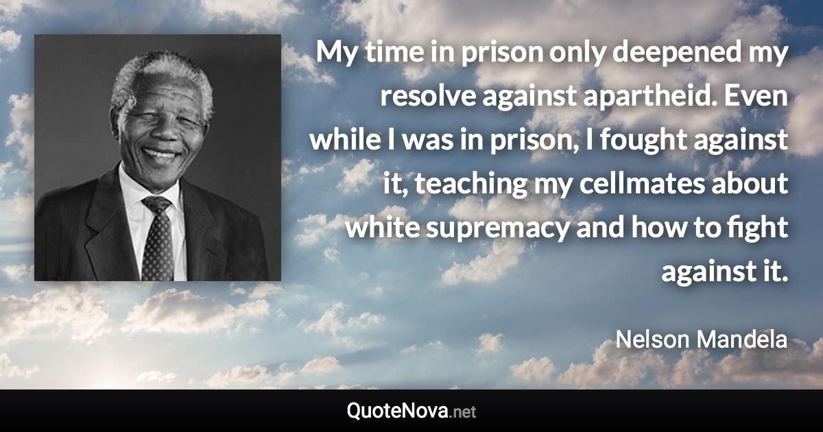 My time in prison only deepened my resolve against apartheid. Even while I was in prison, I fought against it, teaching my cellmates about white supremacy and how to fight against it. - Nelson Mandela quote