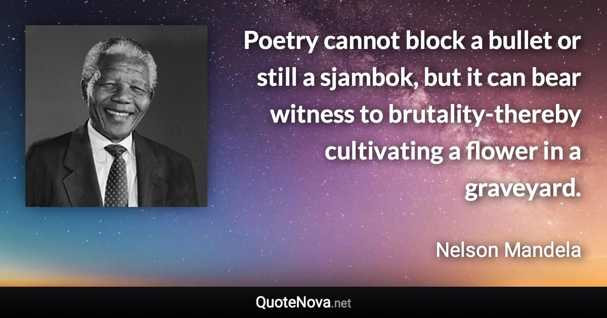 Poetry cannot block a bullet or still a sjambok, but it can bear witness to brutality-thereby cultivating a flower in a graveyard. - Nelson Mandela quote