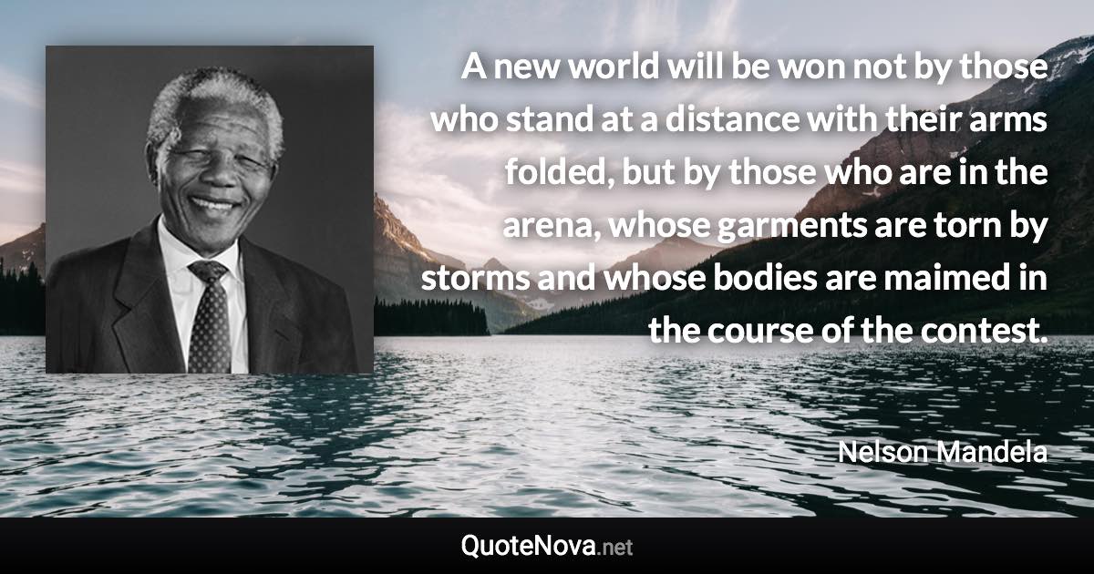 A new world will be won not by those who stand at a distance with their arms folded, but by those who are in the arena, whose garments are torn by storms and whose bodies are maimed in the course of the contest. - Nelson Mandela quote