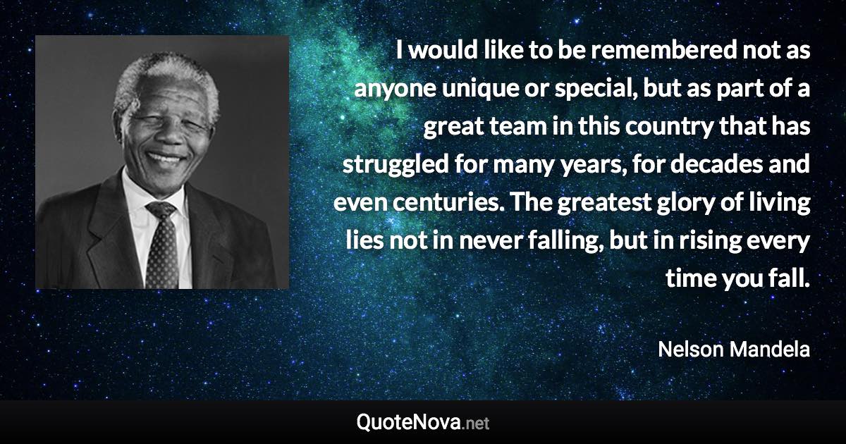 I would like to be remembered not as anyone unique or special, but as part of a great team in this country that has struggled for many years, for decades and even centuries. The greatest glory of living lies not in never falling, but in rising every time you fall. - Nelson Mandela quote