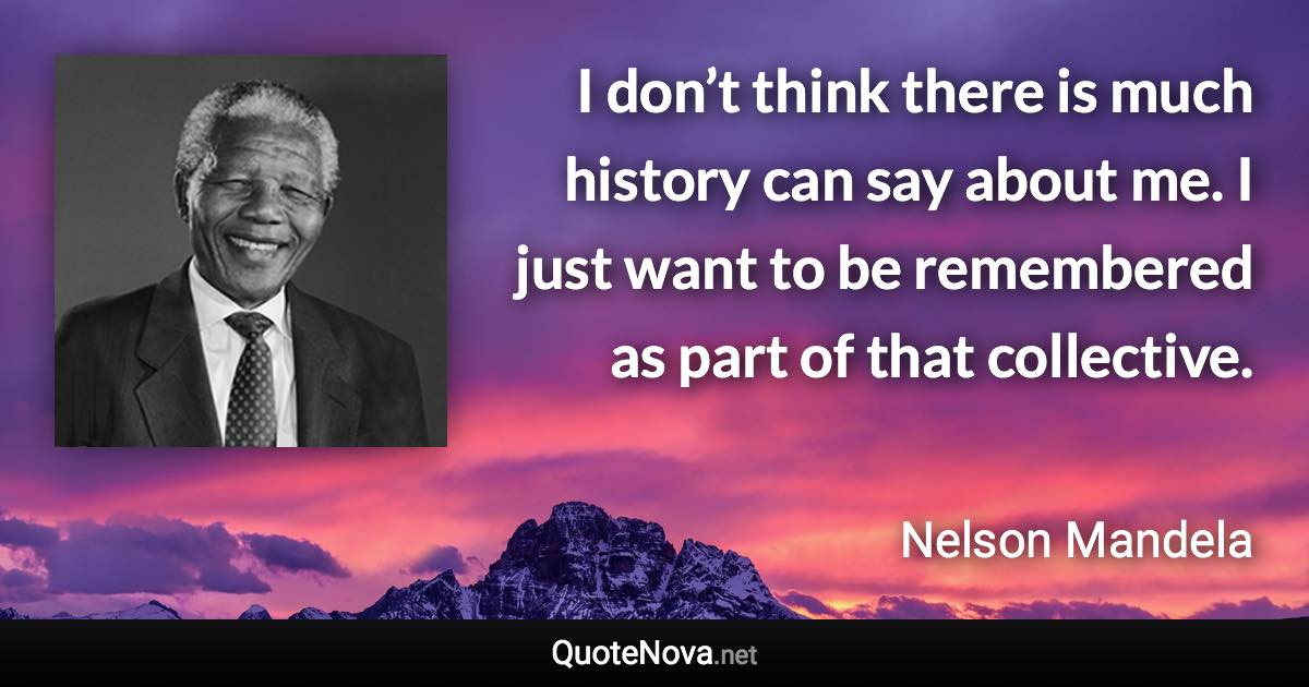 I don’t think there is much history can say about me. I just want to be remembered as part of that collective. - Nelson Mandela quote