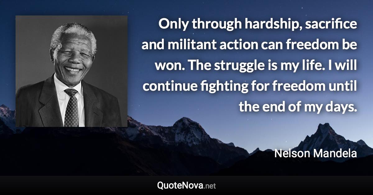 Only through hardship, sacrifice and militant action can freedom be won. The struggle is my life. I will continue fighting for freedom until the end of my days. - Nelson Mandela quote