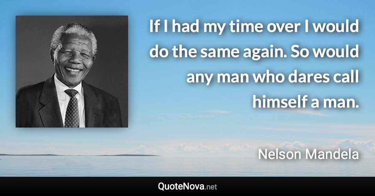 If I had my time over I would do the same again. So would any man who dares call himself a man. - Nelson Mandela quote