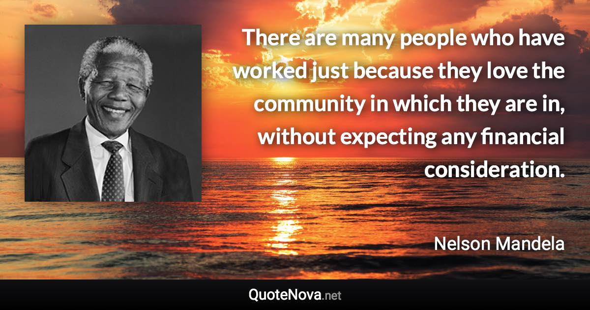 There are many people who have worked just because they love the community in which they are in, without expecting any financial consideration. - Nelson Mandela quote