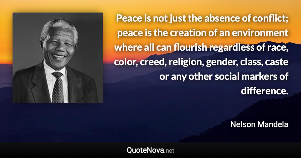 Peace is not just the absence of conflict; peace is the creation of an environment where all can flourish regardless of race, color, creed, religion, gender, class, caste or any other social markers of difference. - Nelson Mandela quote