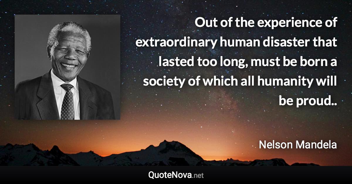 Out of the experience of extraordinary human disaster that lasted too long, must be born a society of which all humanity will be proud.. - Nelson Mandela quote