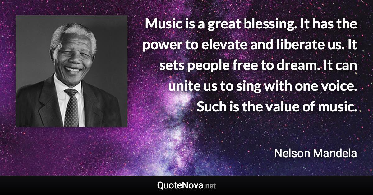 Music is a great blessing. It has the power to elevate and liberate us. It sets people free to dream. It can unite us to sing with one voice. Such is the value of music. - Nelson Mandela quote