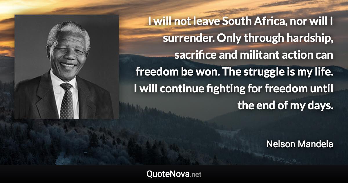 I will not leave South Africa, nor will I surrender. Only through hardship, sacrifice and militant action can freedom be won. The struggle is my life. I will continue fighting for freedom until the end of my days. - Nelson Mandela quote