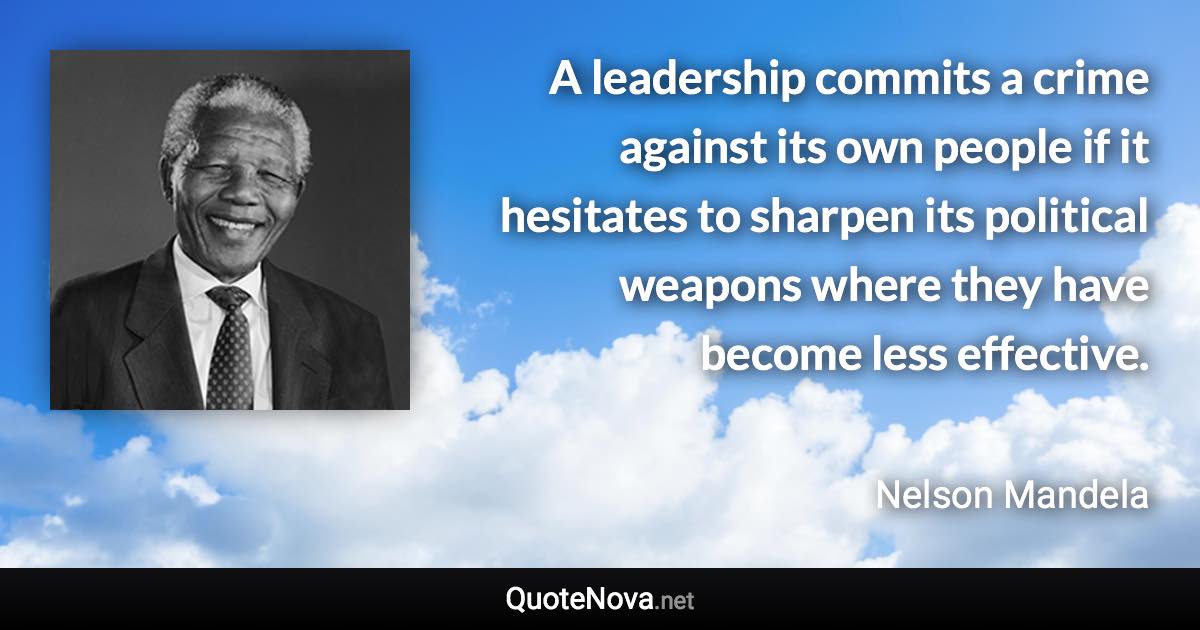 A leadership commits a crime against its own people if it hesitates to sharpen its political weapons where they have become less effective. - Nelson Mandela quote