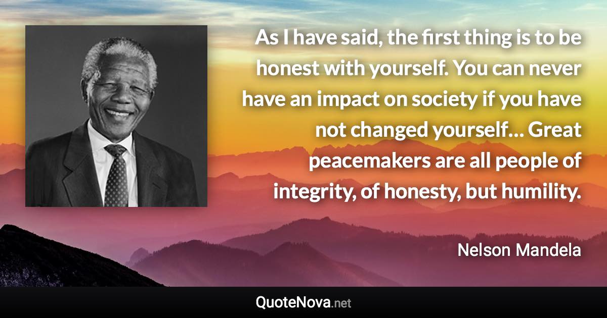 As I have said, the first thing is to be honest with yourself. You can never have an impact on society if you have not changed yourself… Great peacemakers are all people of integrity, of honesty, but humility. - Nelson Mandela quote