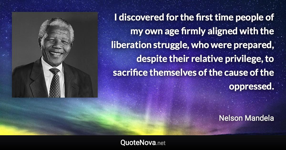 I discovered for the first time people of my own age firmly aligned with the liberation struggle, who were prepared, despite their relative privilege, to sacrifice themselves of the cause of the oppressed. - Nelson Mandela quote