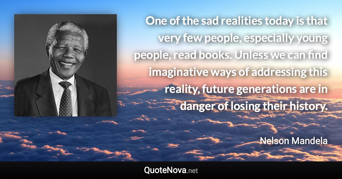 One of the sad realities today is that very few people, especially young people, read books. Unless we can find imaginative ways of addressing this reality, future generations are in danger of losing their history. - Nelson Mandela quote